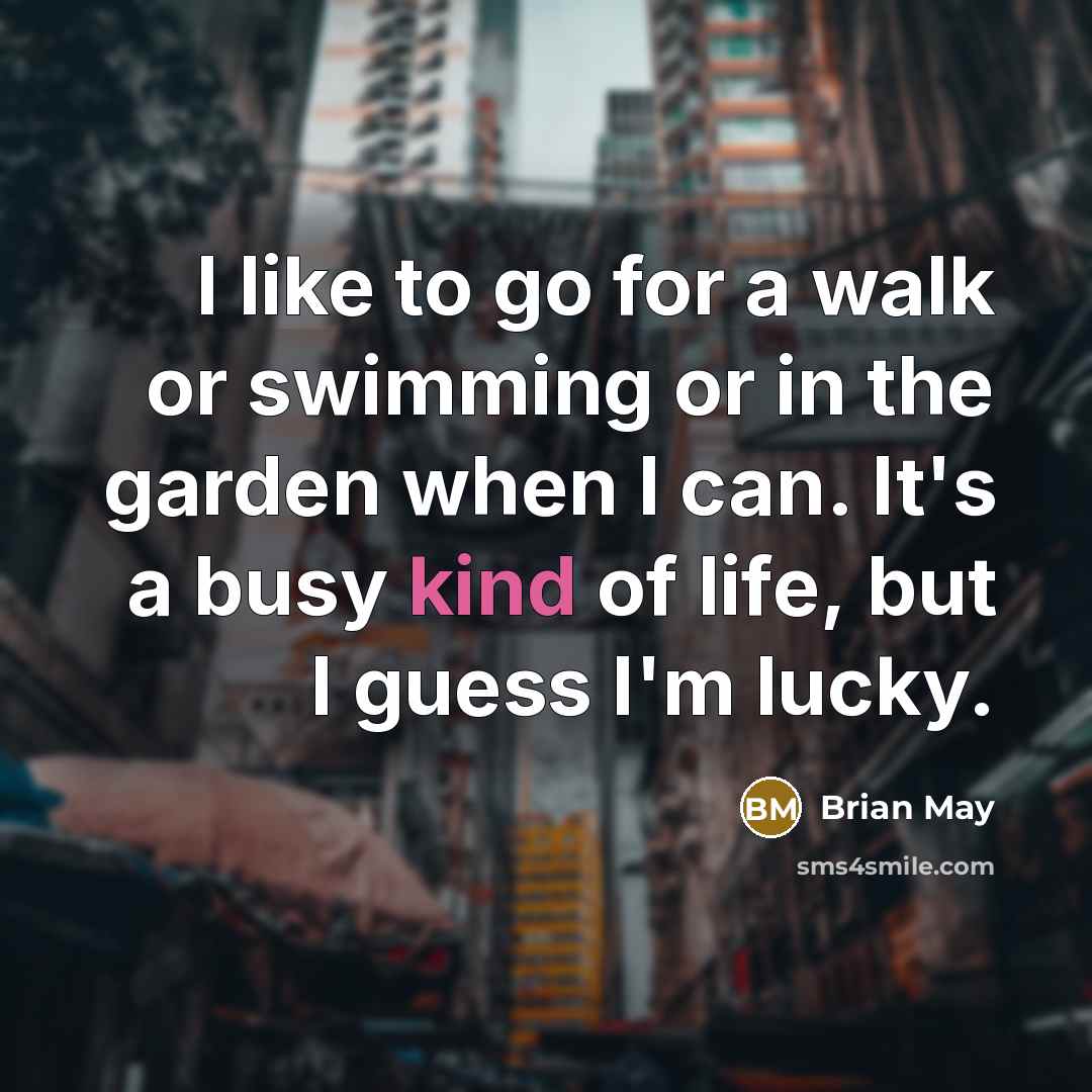 “I like to go for a walk or swimming or in the garden when I can. It's a busy kind of life, but I guess I'm lucky.” quote by Brian May