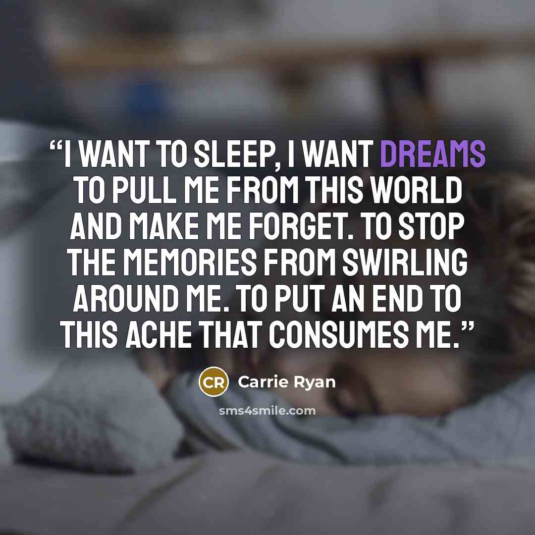 “I want to sleep, I want dreams to pull me from this world and make me forget. To stop the memories from swirling around me. To put an end to this ache that consumes me.” quote by Carrie Ryan