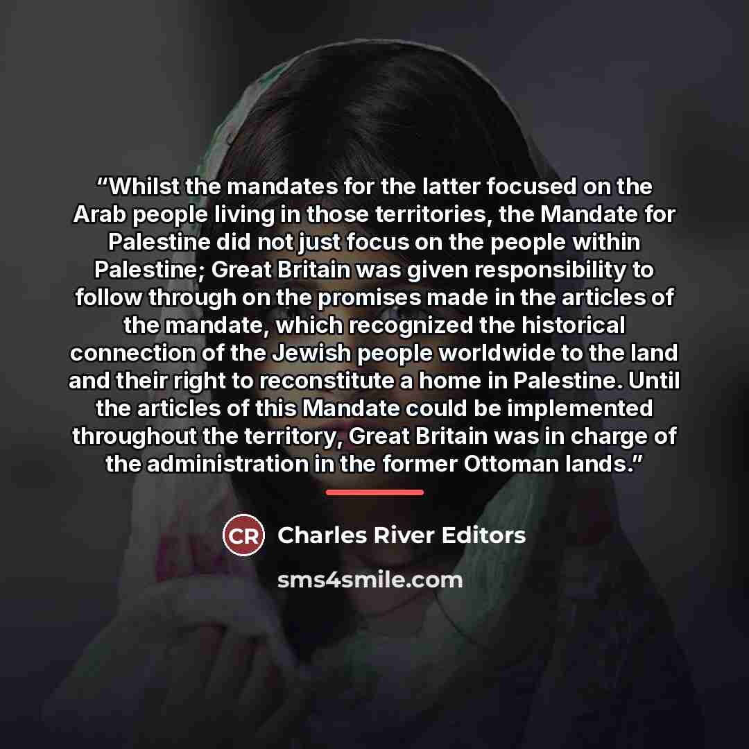 “Whilst the mandates for the latter focused on the Arab people living in those territories, the Mandate for Palestine did not just focus on the people within Palestine; Great Britain was given responsibility to follow through on the promises made in the articles of the mandate, which recognized the…” quote by Charles River Editors