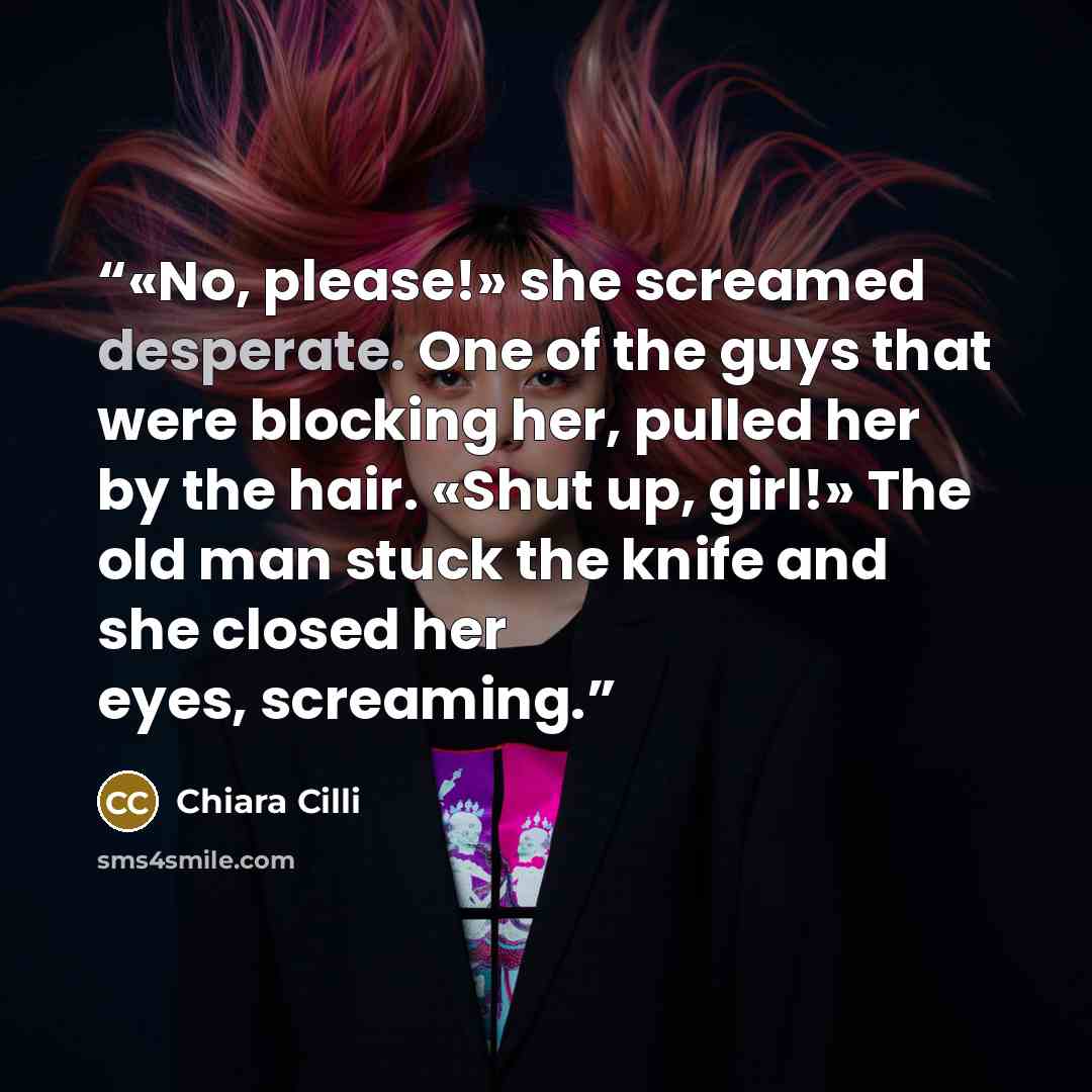 “«No, please!» she screamed desperate. One of the guys that were blocking her, pulled her by the hair. «Shut up, girl!» The old man stuck the knife and she closed her eyes, screaming.” quote by Chiara Cilli