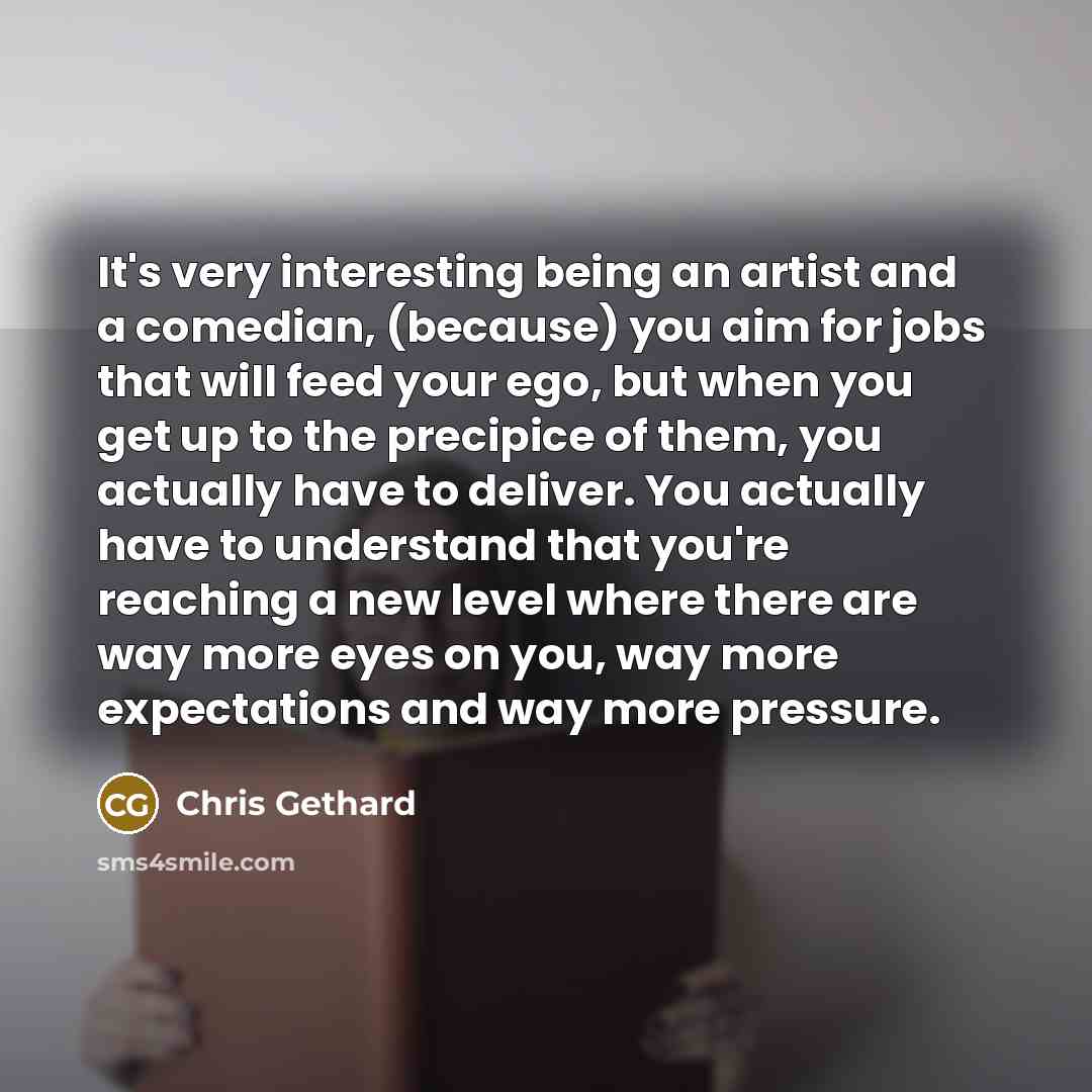 “It's very interesting being an artist and a comedian, (because) you aim for jobs that will feed your ego, but when you get up to the precipice of them, you actually have to deliver. You actually have to understand that you're reaching a new level where there are way more eyes on you, way more…” quote by Chris Gethard