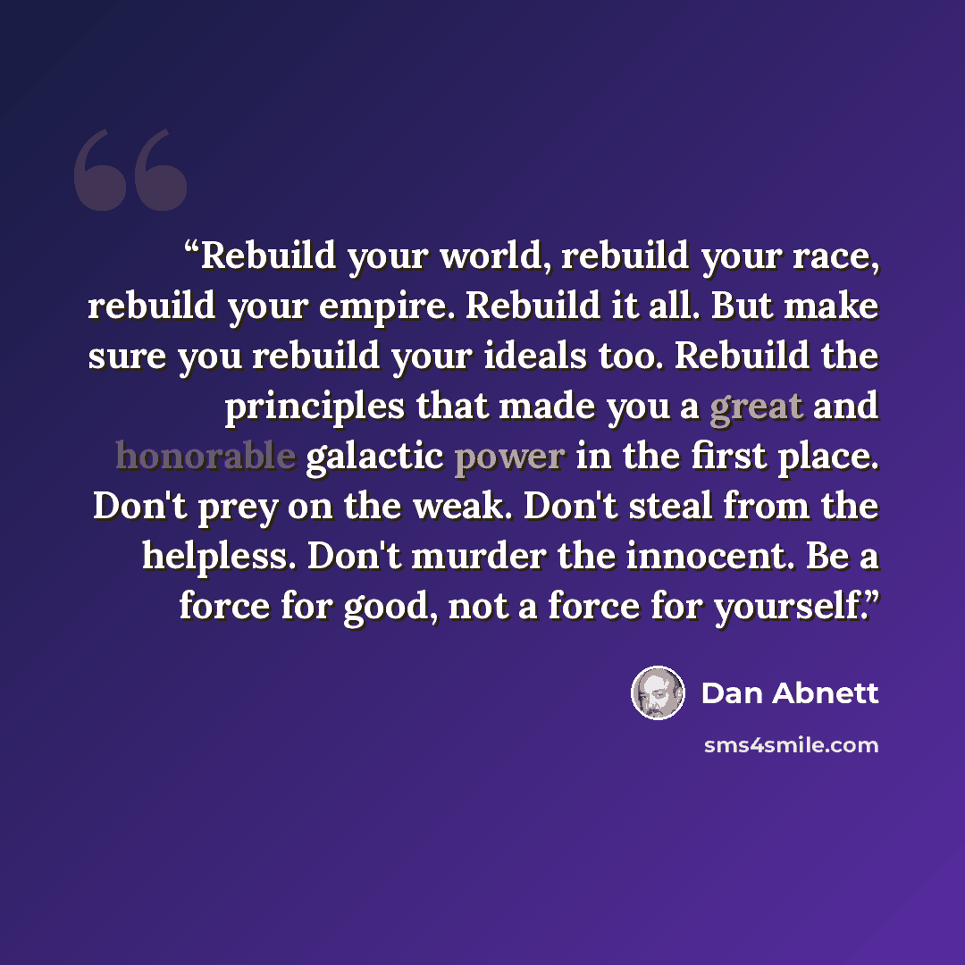 “Rebuild your world, rebuild your race, rebuild your empire. Rebuild it all. But make sure you rebuild your ideals too. Rebuild the principles that made you a great and honorable galactic power in the first place. Don't prey on the weak. Don't steal from the helpless. Don't murder the innocent. Be…” quote by Dan Abnett