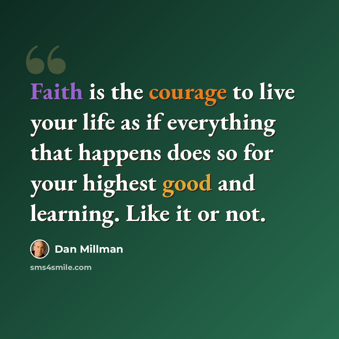 “Faith is the courage to live your life as if everything that happens does so for your highest good and learning. Like it or not.” quote by Dan Millman