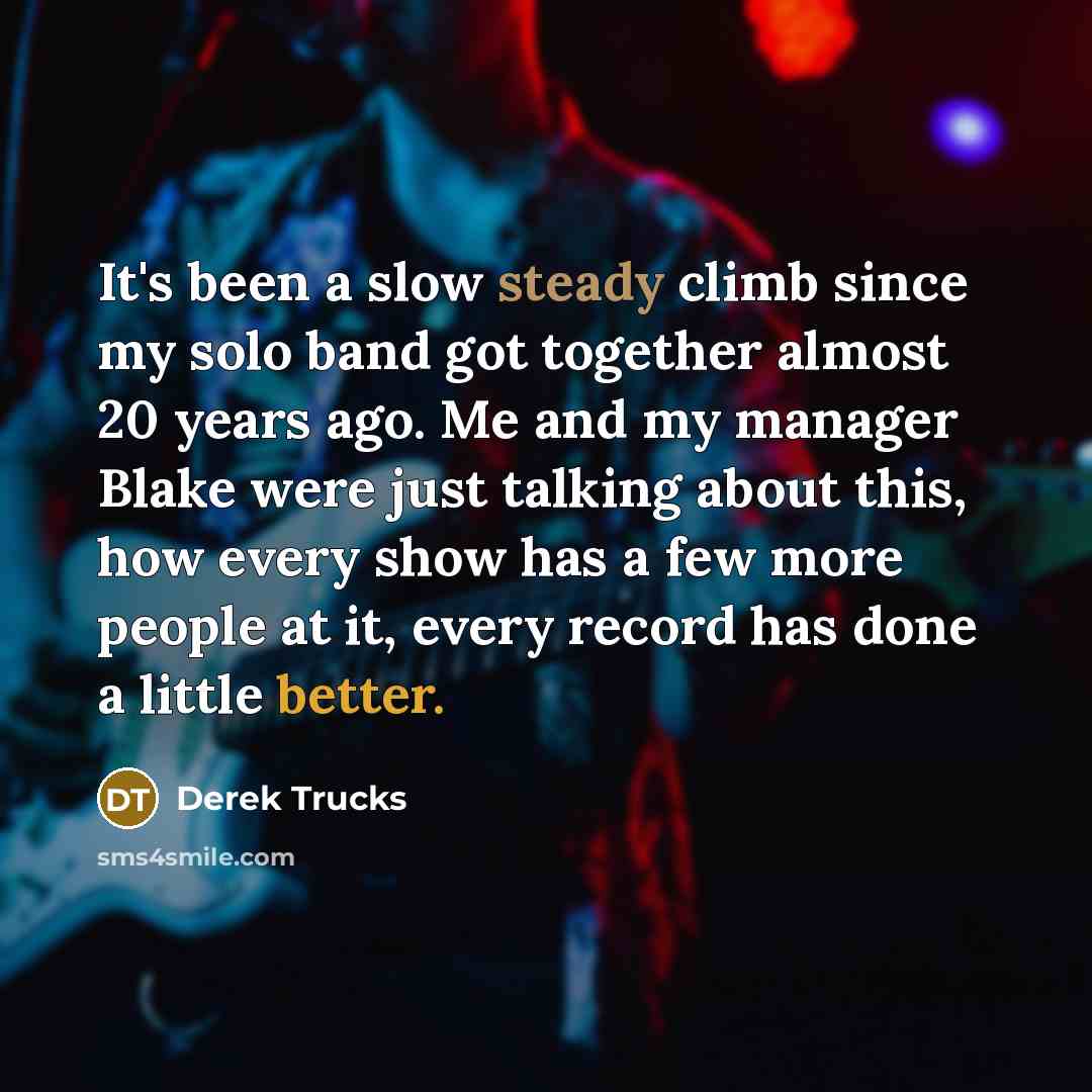 “It's been a slow steady climb since my solo band got together almost 20 years ago. Me and my manager Blake were just talking about this, how every show has a few more people at it, every record has done a little better.” quote by Derek Trucks
