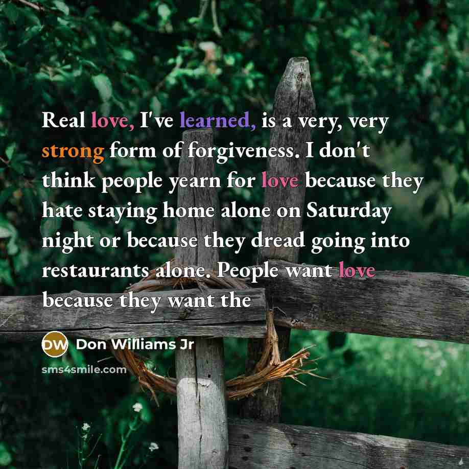 “Real love, I've learned, is a very, very strong form of forgiveness. I don't think people yearn for love because they hate staying home alone on Saturday night or because they dread going into restaurants alone. People want love because they want the” quote by Don Williams Jr