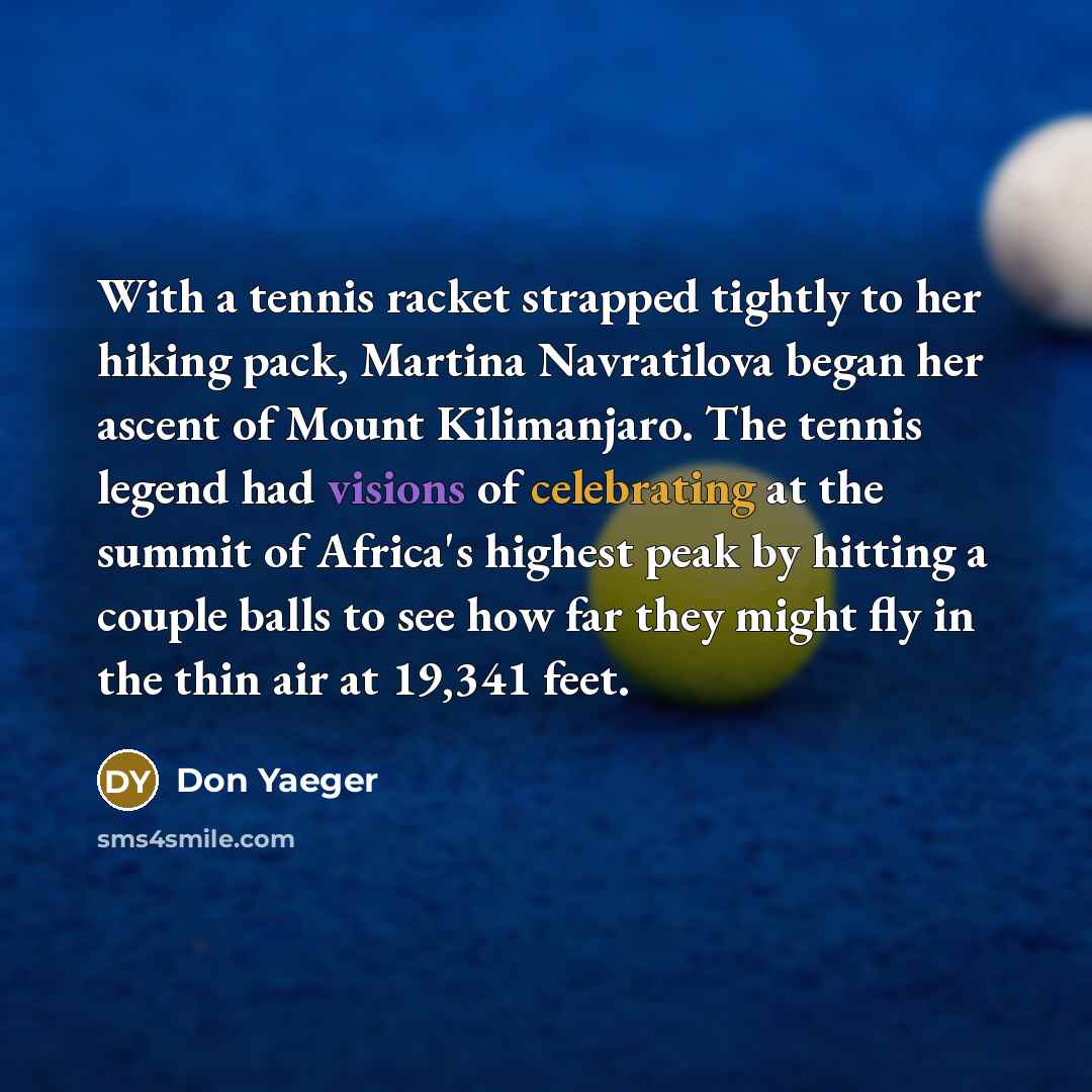 “With a tennis racket strapped tightly to her hiking pack, Martina Navratilova began her ascent of Mount Kilimanjaro. The tennis legend had visions of celebrating at the summit of Africa's highest peak by hitting a couple balls to see how far they might fly in the thin air at 19,341 feet.” quote by Don Yaeger