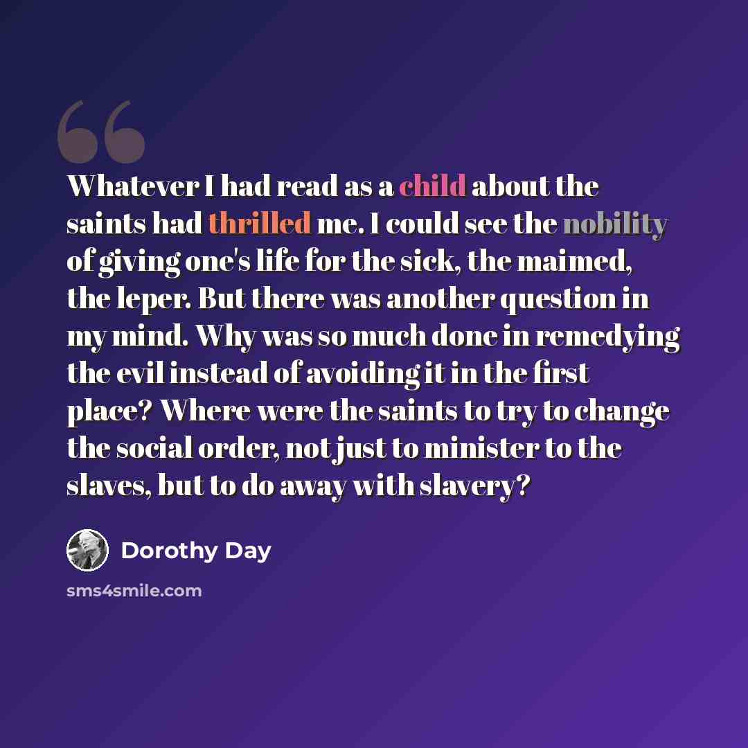 “Whatever I had read as a child about the saints had thrilled me. I could see the nobility of giving one's life for the sick, the maimed, the leper. But there was another question in my mind. Why was so much done in remedying the evil instead of avoiding it in the first place? Where were the saints…” quote by Dorothy Day