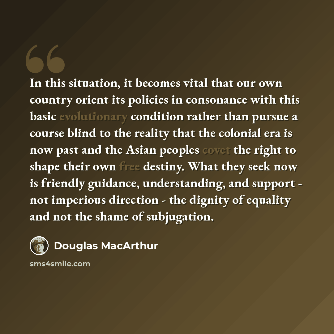 “In this situation, it becomes vital that our own country orient its policies in consonance with this basic evolutionary condition rather than pursue a course blind to the reality that the colonial era is now past and the Asian peoples covet the right to shape their own free destiny. What they seek…” quote by Douglas MacArthur