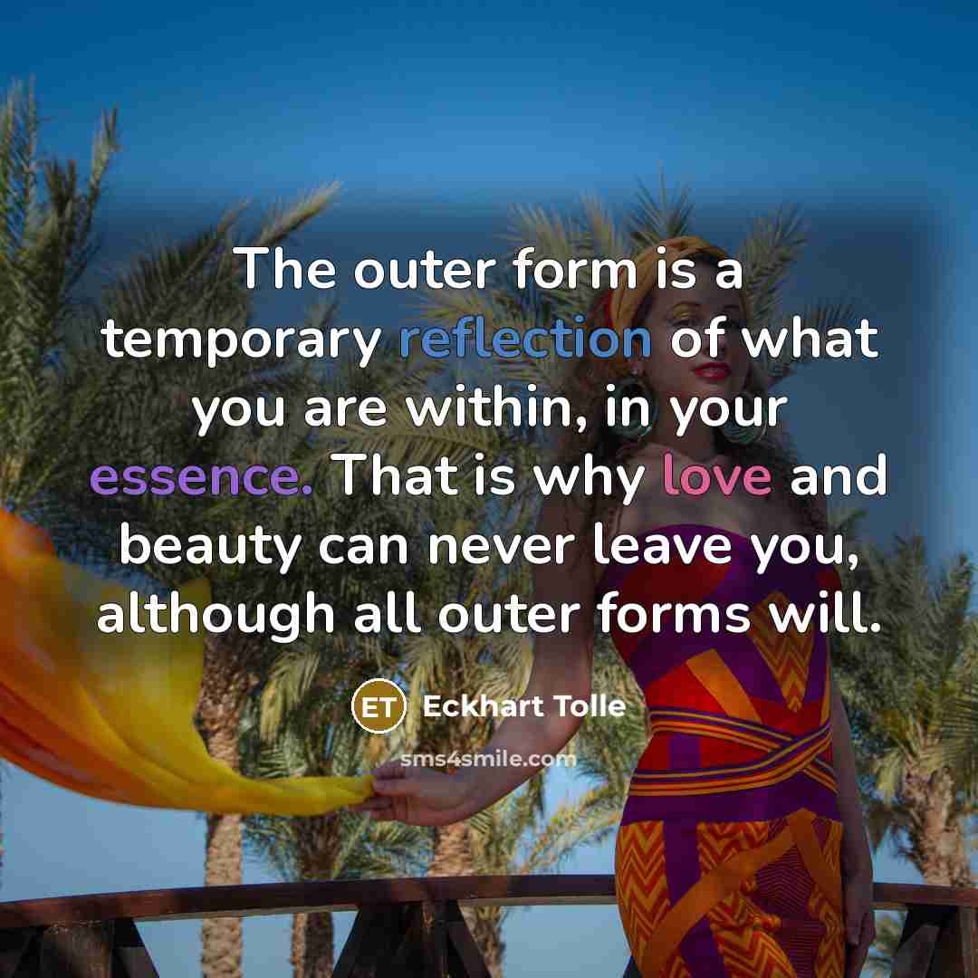 “The outer form is a temporary reflection of what you are within, in your essence. That is why love and beauty can never leave you, although all outer forms will.” quote by Eckhart Tolle
