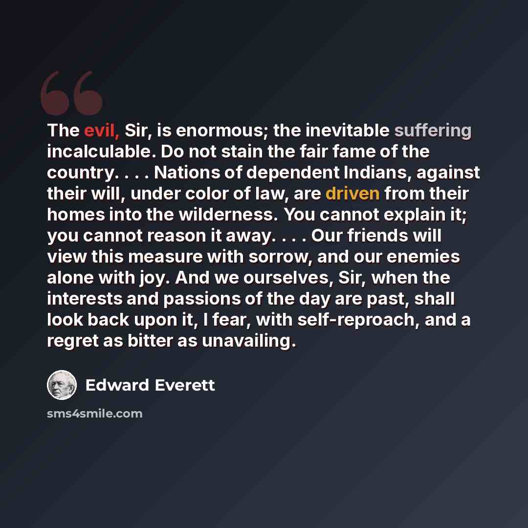 “The evil, Sir, is enormous; the inevitable suffering incalculable. Do not stain the fair fame of the country. . . . Nations of dependent Indians, against their will, under color of law, are driven from their homes into the wilderness. You cannot explain it; you cannot reason it away. . . . Our…” quote by Edward Everett