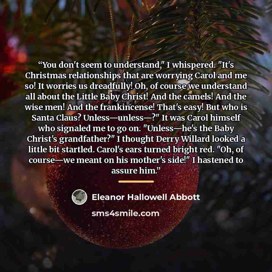 “You don't seem to understand," I whispered. "It's Christmas relationships that are worrying Carol and me so! It worries us dreadfully! Oh, of course we understand all about the Little Baby Christ! And the camels! And the wise men! And the frankincense! That's easy! But who is Santa Claus?…” quote by Eleanor Hallowell Abbott