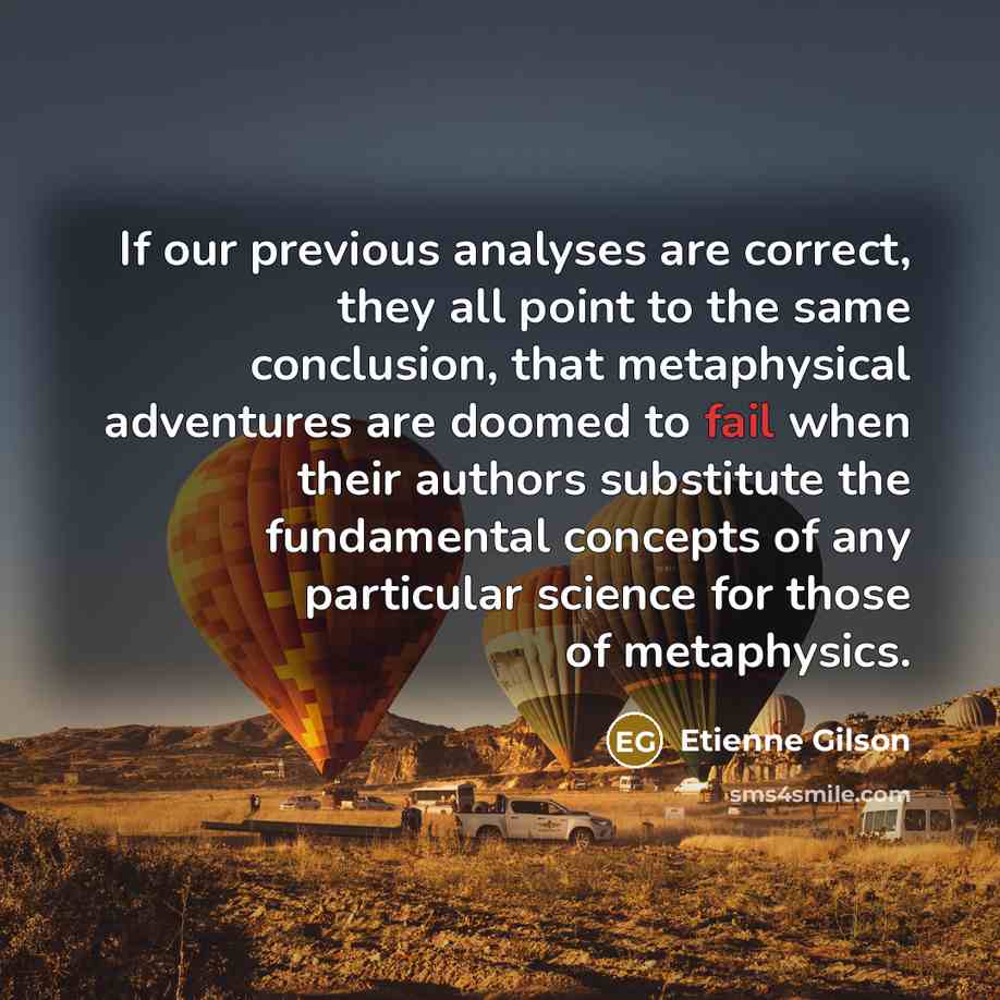 “If our previous analyses are correct, they all point to the same conclusion, that metaphysical adventures are doomed to fail when their authors substitute the fundamental concepts of any particular science for those of metaphysics.” quote by Etienne Gilson