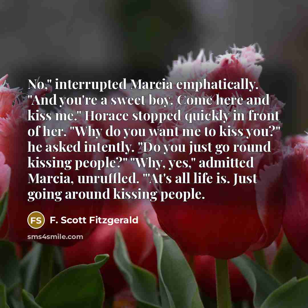 “No," interrupted Marcia emphatically. "And you're a sweet boy. Come here and kiss me." Horace stopped quickly in front of her. "Why do you want me to kiss you?" he asked intently. "Do you just go round kissing people?" "Why, yes," admitted Marcia, unruffled. "'At's all life is. Just going around…” quote by F. Scott Fitzgerald
