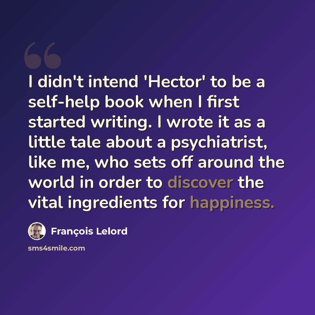 “I didn't intend 'Hector' to be a self-help book when I first started writing. I wrote it as a little tale about a psychiatrist, like me, who sets off around the world in order to discover the vital ingredients for happiness.” quote by Francois Lelord