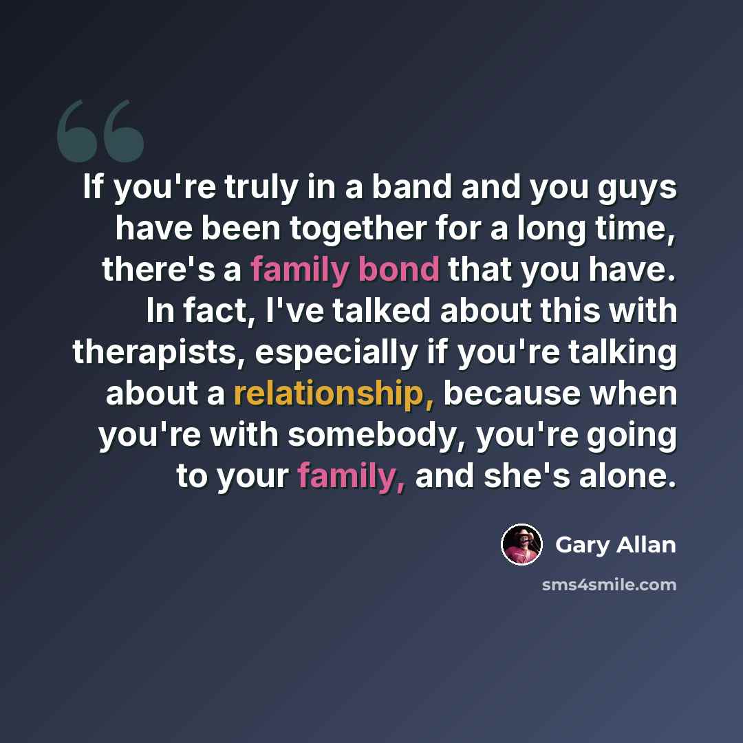 “If you're truly in a band and you guys have been together for a long time, there's a family bond that you have. In fact, I've talked about this with therapists, especially if you're talking about a relationship, because when you're with somebody, you're going to your family, and she's alone.” quote by Gary Allan