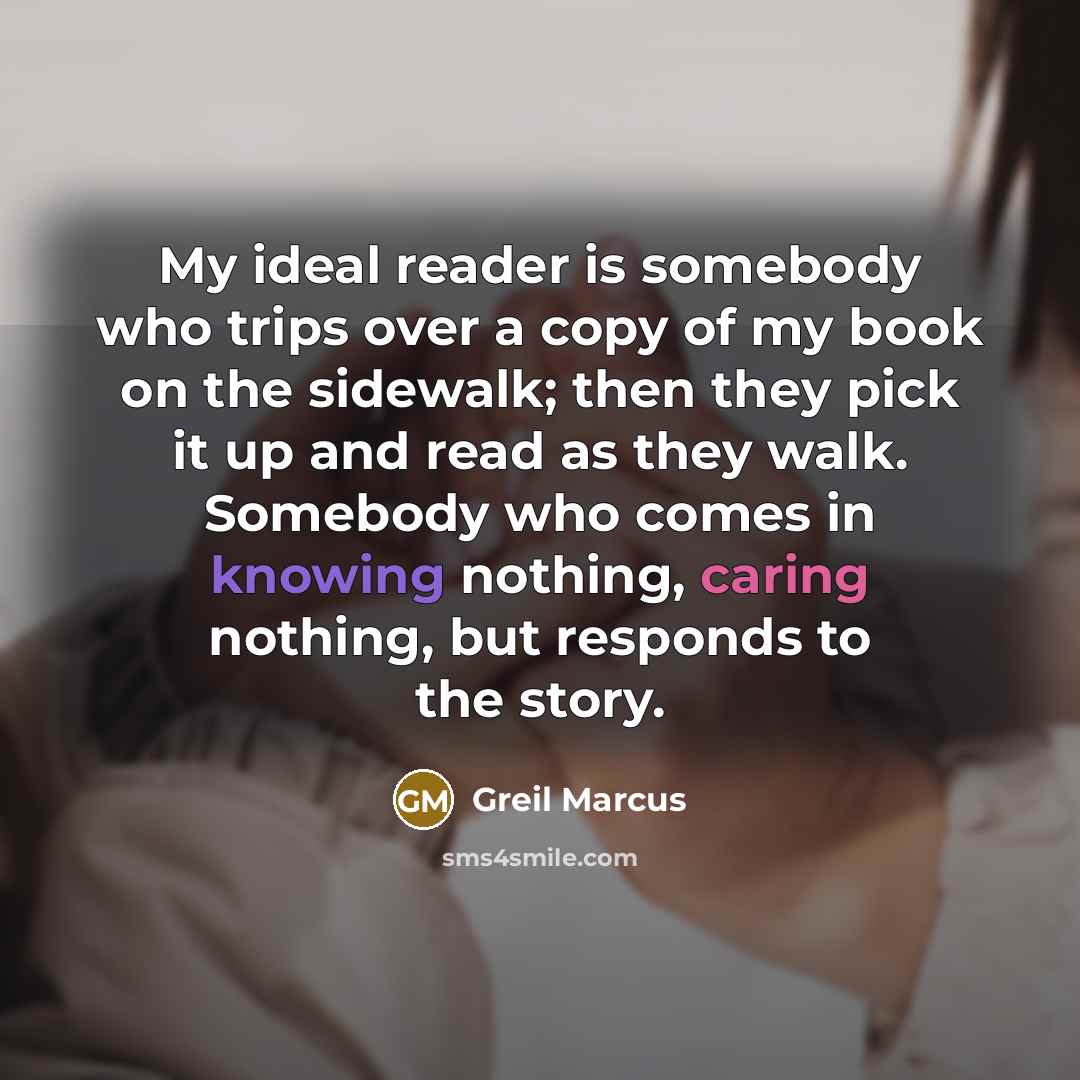 “My ideal reader is somebody who trips over a copy of my book on the sidewalk; then they pick it up and read as they walk. Somebody who comes in knowing nothing, caring nothing, but responds to the story.” quote by Greil Marcus
