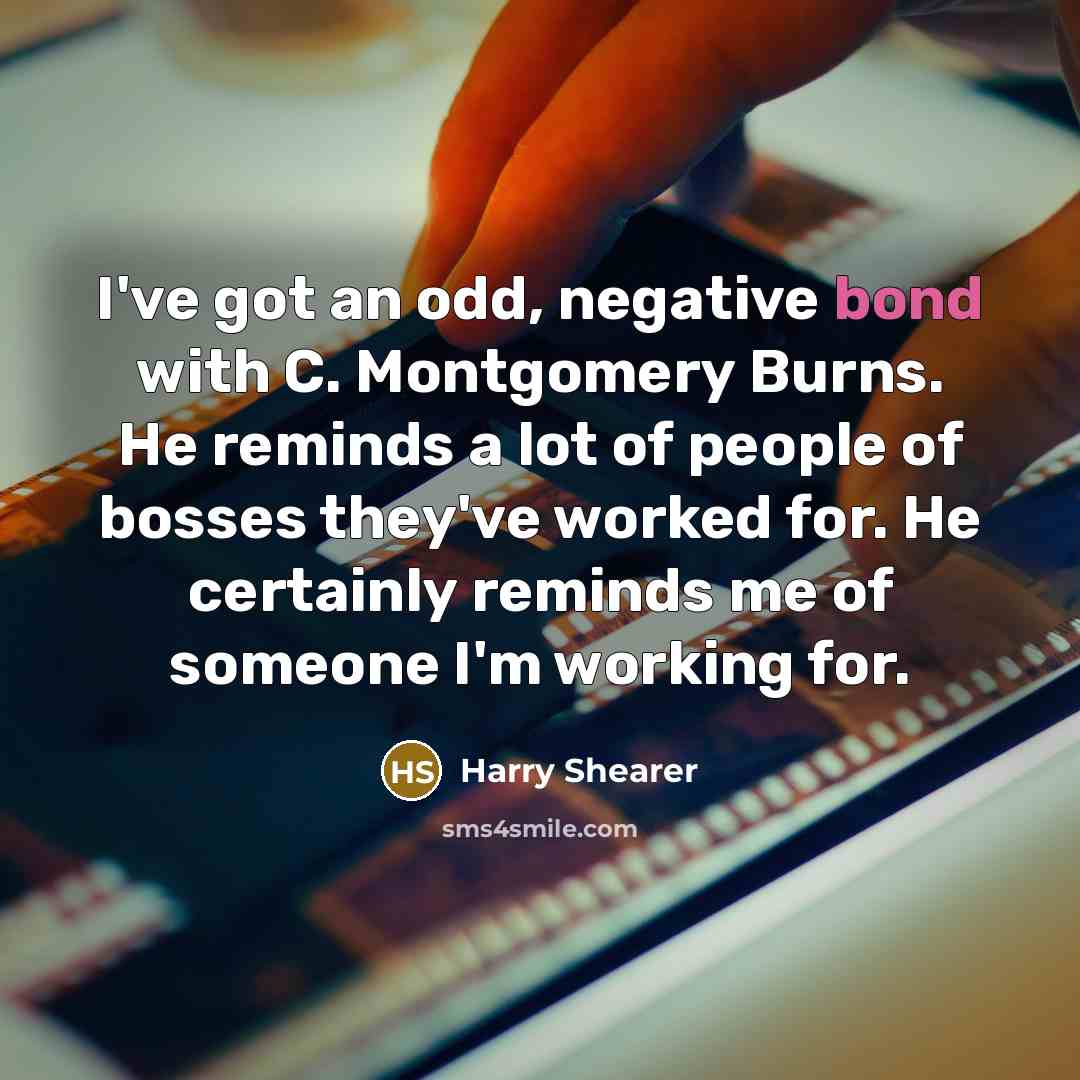 “I've got an odd, negative bond with C. Montgomery Burns. He reminds a lot of people of bosses they've worked for. He certainly reminds me of someone I'm working for.” quote by Harry Shearer