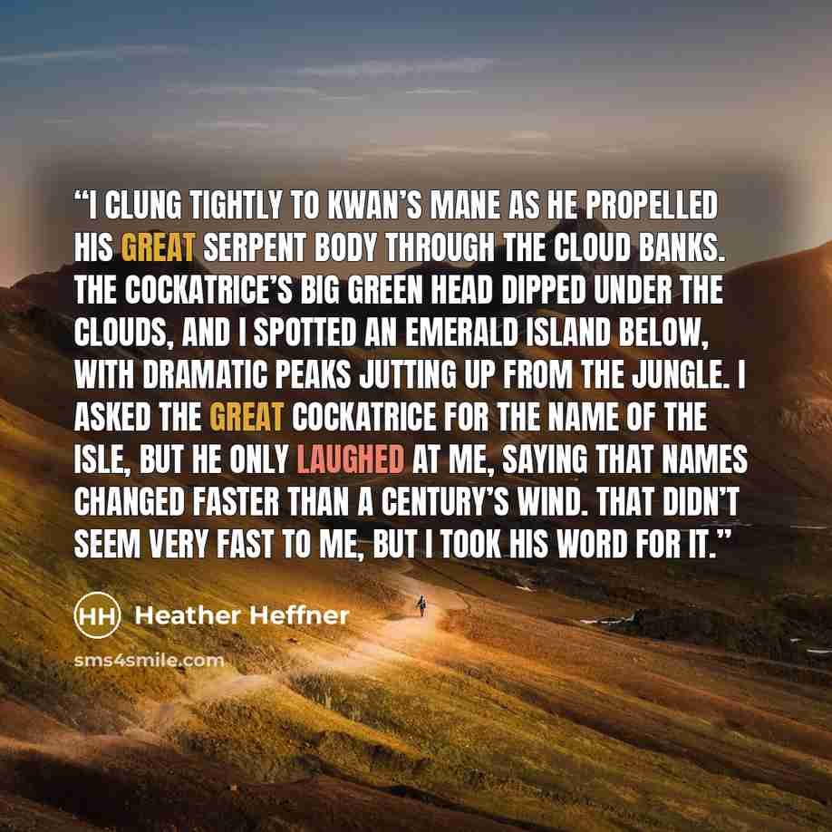 “I clung tightly to Kwan’s mane as he propelled his great serpent body through the cloud banks. The cockatrice’s big green head dipped under the clouds, and I spotted an emerald island below, with dramatic peaks jutting up from the jungle. I asked the great cockatrice for the name of the isle, but…” quote by Heather Heffner