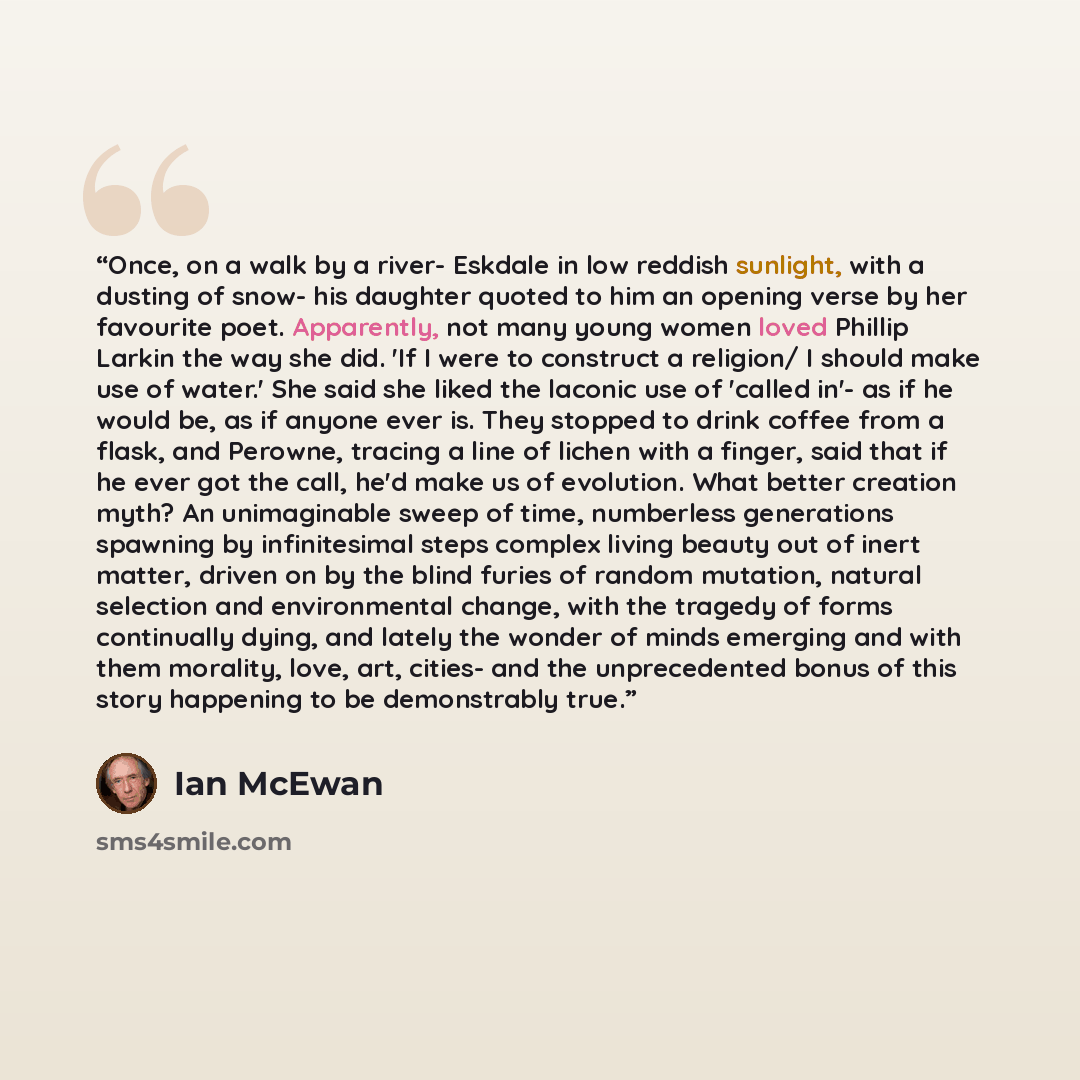 “Once, on a walk by a river- Eskdale in low reddish sunlight, with a dusting of snow- his daughter quoted to him an opening verse by her favourite poet. Apparently, not many young women loved Phillip Larkin the way she did. 'If I were to construct a religion/ I should make use of water.' She said…” quote by Ian McEwan
