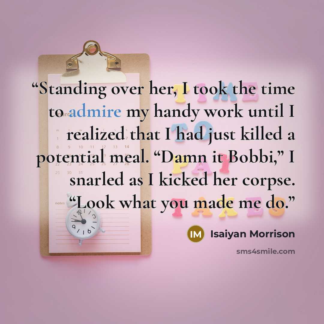 “Standing over her, I took the time to admire my handy work until I realized that I had just killed a potential meal. “Damn it Bobbi,” I snarled as I kicked her corpse. “Look what you made me do.” quote by Isaiyan Morrison
