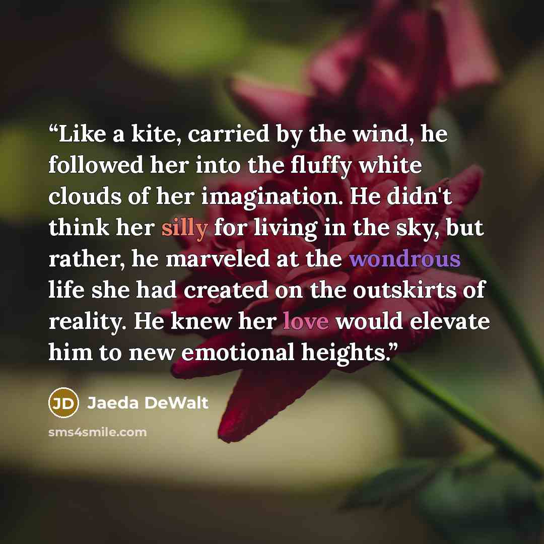“Like a kite, carried by the wind, he followed her into the fluffy white clouds of her imagination. He didn't think her silly for living in the sky, but rather, he marveled at the wondrous life she had created on the outskirts of reality. He knew her love would elevate him to new emotional heights.” quote by Jaeda DeWalt