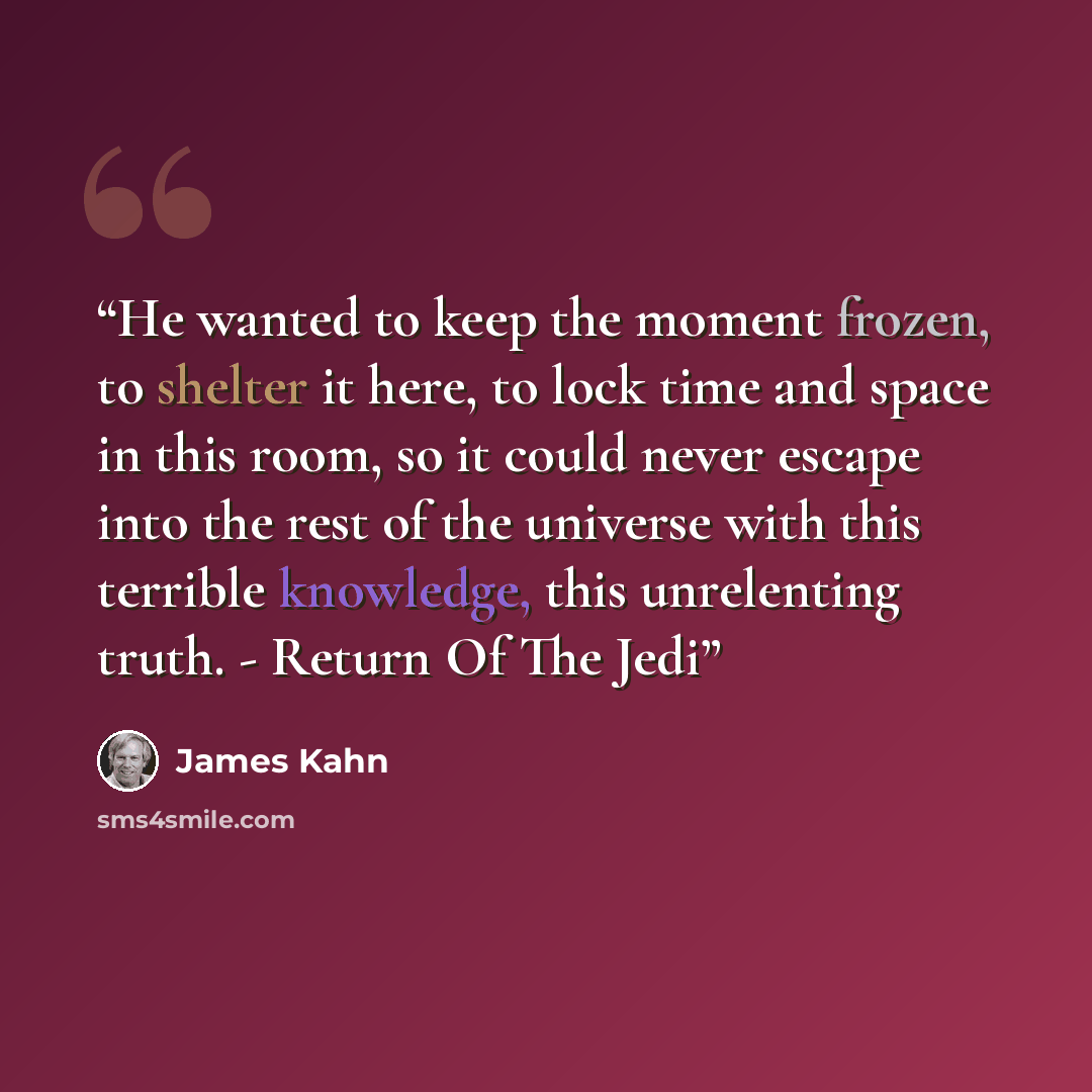 “He wanted to keep the moment frozen, to shelter it here, to lock time and space in this room, so it could never escape into the rest of the universe with this terrible knowledge, this unrelenting truth. - Return Of The Jedi” quote by James Kahn