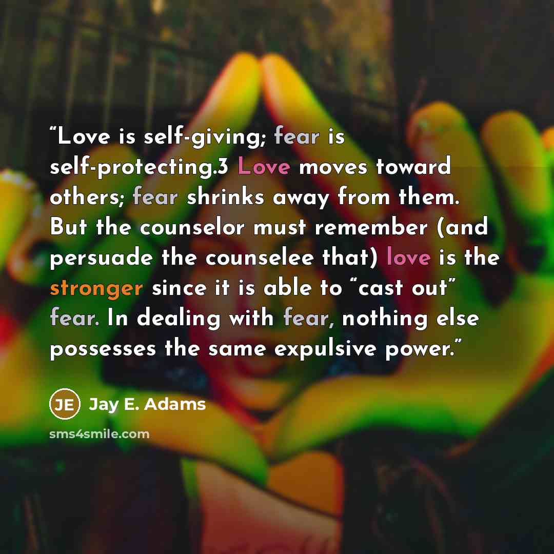 “Love is self-giving; fear is self-protecting.3 Love moves toward others; fear shrinks away from them. But the counselor must remember (and persuade the counselee that) love is the stronger since it is able to “cast out” fear. In dealing with fear, nothing else possesses the same expulsive power.” quote by Jay E. Adams