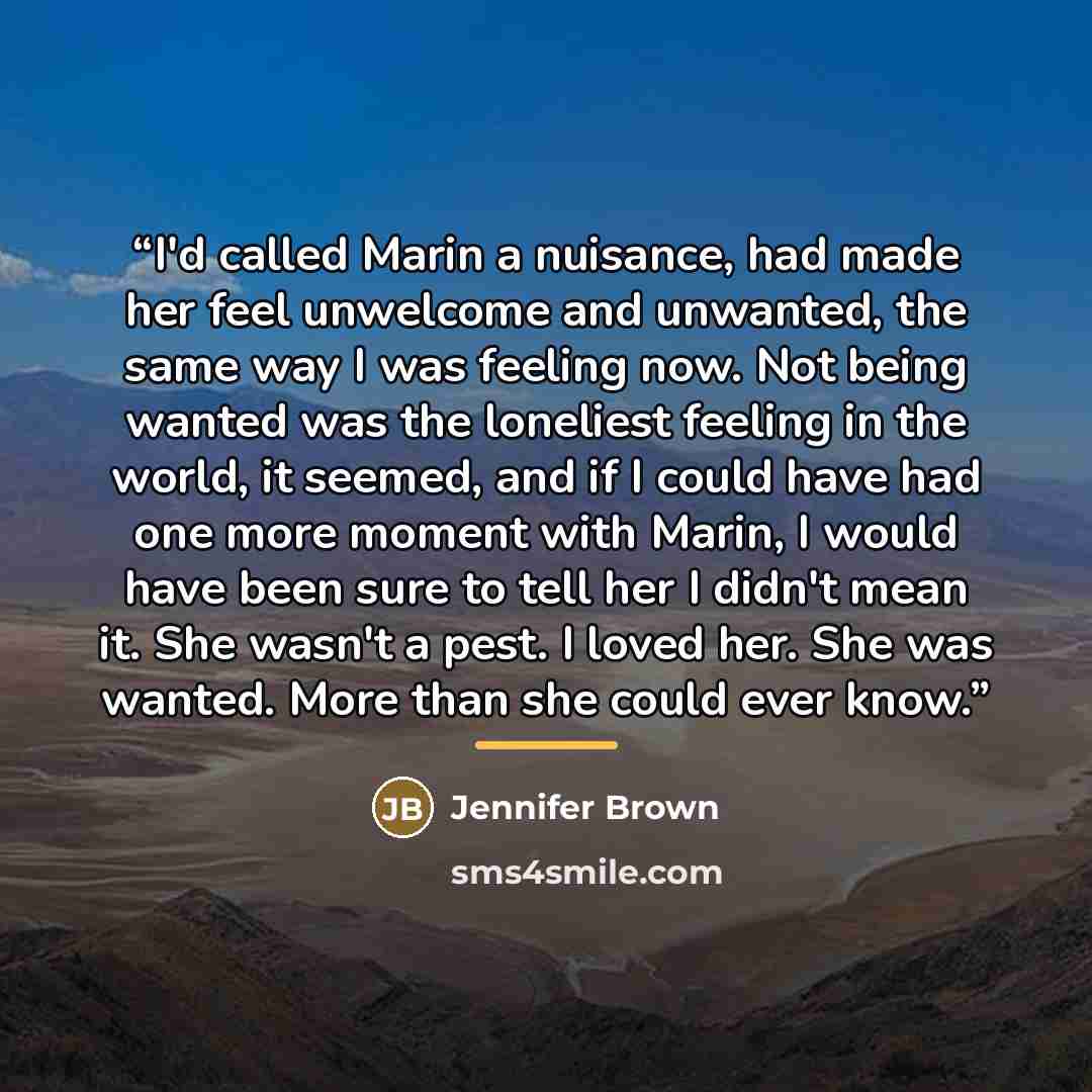 “I'd called Marin a nuisance, had made her feel unwelcome and unwanted, the same way I was feeling now. Not being wanted was the loneliest feeling in the world, it seemed, and if I could have had one more moment with Marin, I would have been sure to tell her I didn't mean it. She wasn't a pest. I…” quote by Jennifer Brown