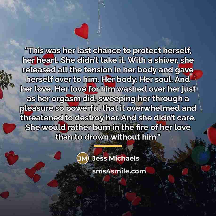 “This was her last chance to protect herself, her heart. She didn’t take it. With a shiver, she released all the tension in her body and gave herself over to him. Her body. Her soul. And her love. Her love for him washed over her just as her orgasm did, sweeping her through a pleasure so powerful…” quote by Jess Michaels