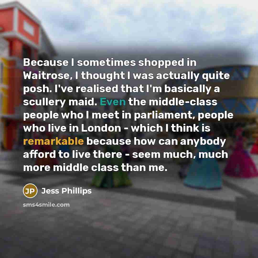 “Because I sometimes shopped in Waitrose, I thought I was actually quite posh. I've realised that I'm basically a scullery maid. Even the middle-class people who I meet in parliament, people who live in London - which I think is remarkable because how can anybody afford to live there - seem much…” quote by Jess Phillips