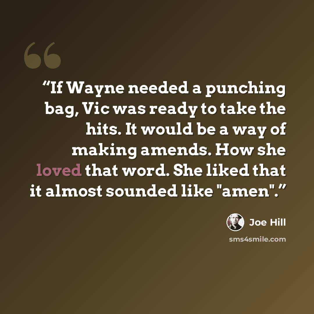 “If Wayne needed a punching bag, Vic was ready to take the hits. It would be a way of making amends. How she loved that word. She liked that it almost sounded like "amen".” quote by Joe Hill