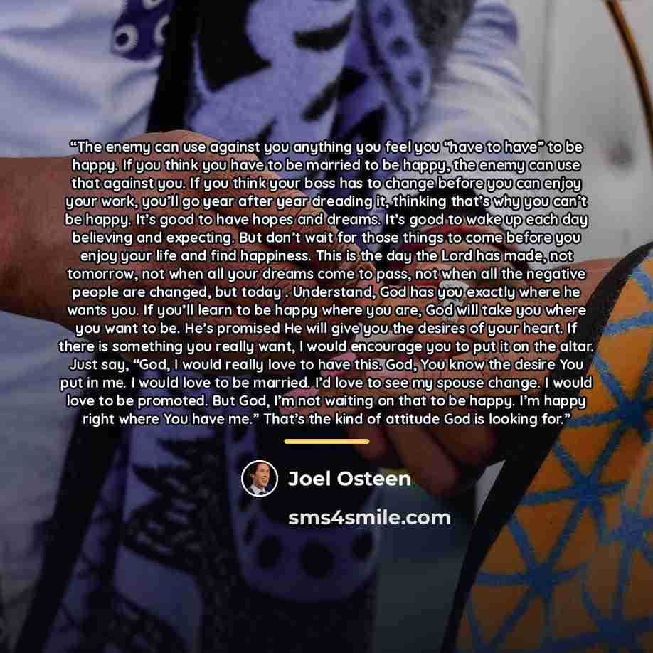 “The enemy can use against you anything you feel you “have to have” to be happy. If you think you have to be married to be happy, the enemy can use that against you. If you think your boss has to change before you can enjoy your work, you’ll go year after year dreading it, thinking that’s why you…” quote by Joel Osteen