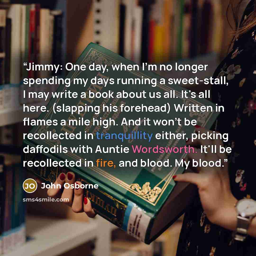 “Jimmy: One day, when I'm no longer spending my days running a sweet-stall, I may write a book about us all. It's all here. (slapping his forehead) Written in flames a mile high. And it won't be recollected in tranquillity either, picking daffodils with Auntie Wordsworth. It'll be recollected in…” quote by John Osborne