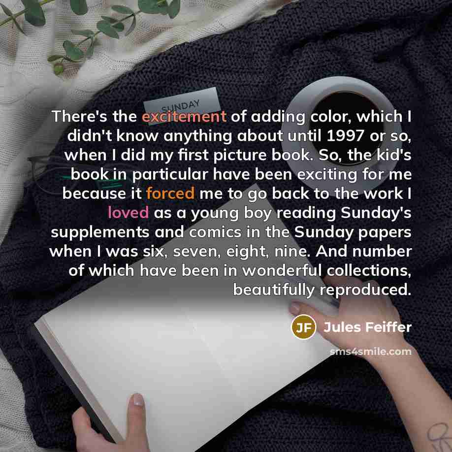 “There's the excitement of adding color, which I didn't know anything about until 1997 or so, when I did my first picture book. So, the kid's book in particular have been exciting for me because it forced me to go back to the work I loved as a young boy reading Sunday's supplements and comics in…” quote by Jules Feiffer
