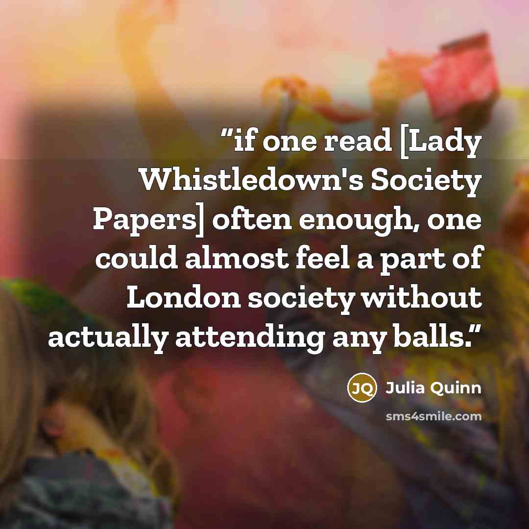 “if one read [Lady Whistledown's Society Papers] often enough, one could almost feel a part of London society without actually attending any balls.” quote by Julia Quinn