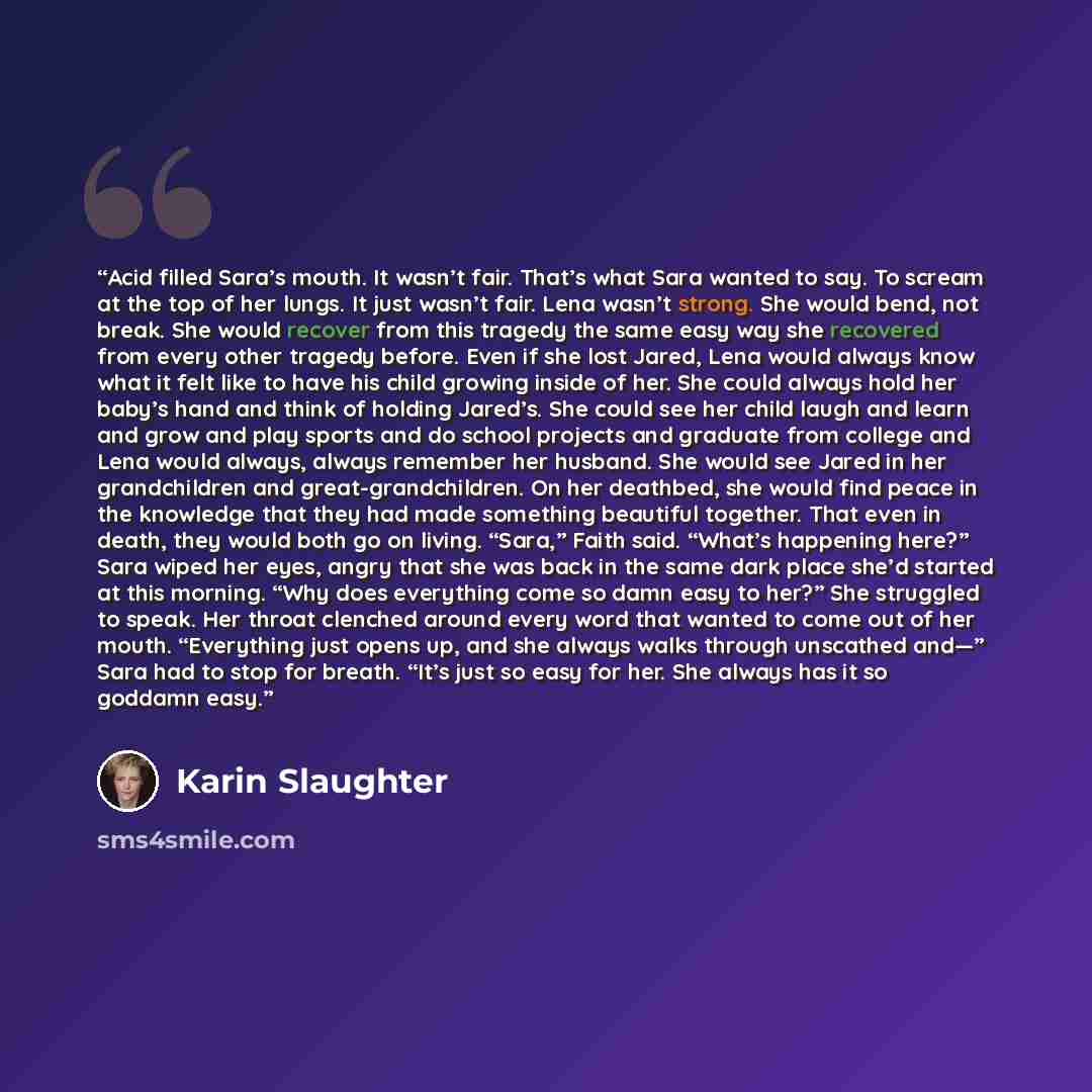 “Acid filled Sara’s mouth. It wasn’t fair. That’s what Sara wanted to say. To scream at the top of her lungs. It just wasn’t fair. Lena wasn’t strong. She would bend, not break. She would recover from this tragedy the same easy way she recovered from every other tragedy before. Even if she lost…” quote by Karin Slaughter