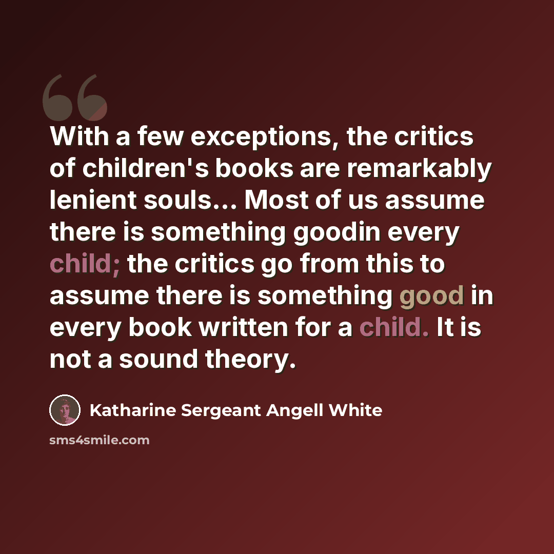 “With a few exceptions, the critics of children's books are remarkably lenient souls… Most of us assume there is something goodin every child; the critics go from this to assume there is something good in every book written for a child. It is not a sound theory.” quote by Katharine Sergeant Angell White