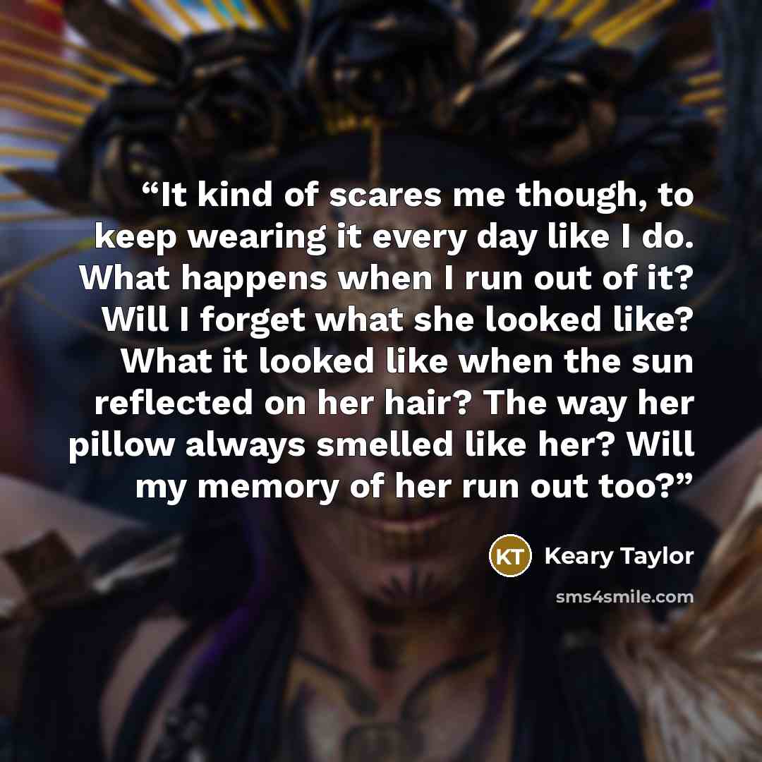 “It kind of scares me though, to keep wearing it every day like I do. What happens when I run out of it? Will I forget what she looked like? What it looked like when the sun reflected on her hair? The way her pillow always smelled like her? Will my memory of her run out too?” quote by Keary Taylor