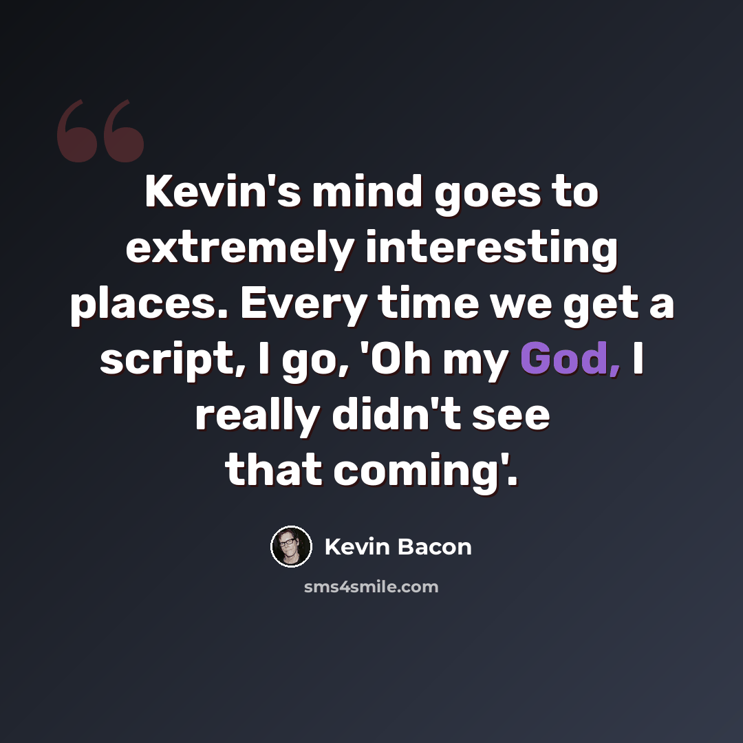 “Kevin's mind goes to extremely interesting places. Every time we get a script, I go, 'Oh my God, I really didn't see that coming'.” quote by Kevin Bacon