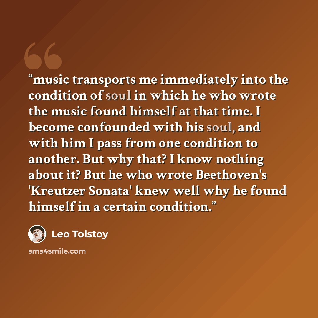 “music transports me immediately into the condition of soul in which he who wrote the music found himself at that time. I become confounded with his soul, and with him I pass from one condition to another. But why that? I know nothing about it? But he who wrote Beethoven's 'Kreutzer Sonata' knew…” quote by Leo Tolstoy