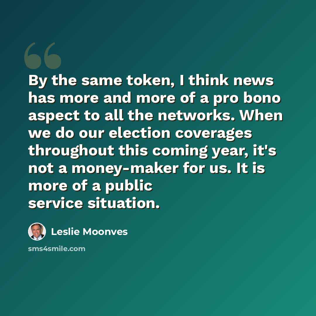 “By the same token, I think news has more and more of a pro bono aspect to all the networks. When we do our election coverages throughout this coming year, it's not a money-maker for us. It is more of a public service situation.” quote by Leslie Moonves