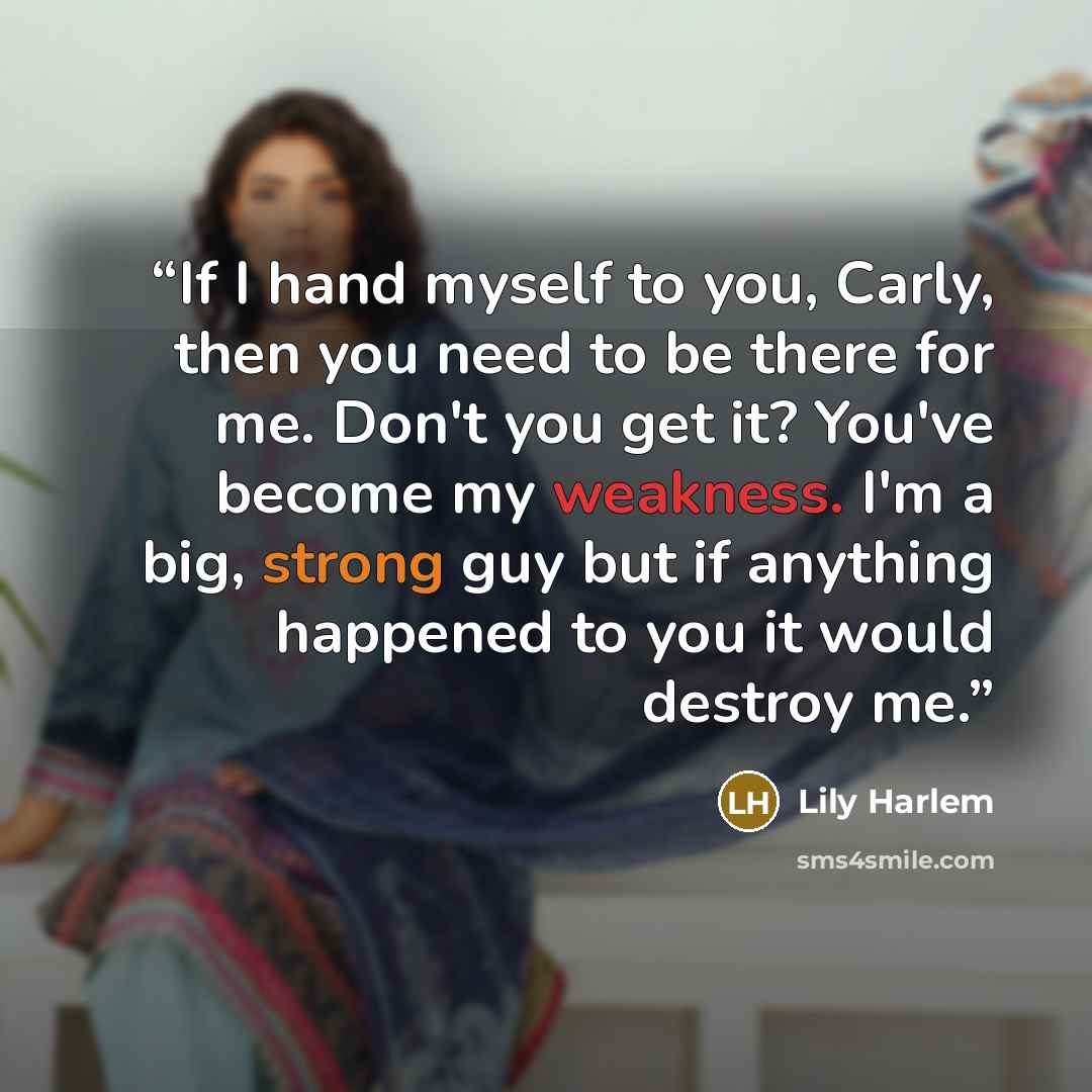 “If I hand myself to you, Carly, then you need to be there for me. Don't you get it? You've become my weakness. I'm a big, strong guy but if anything happened to you it would destroy me.” quote by Lily Harlem