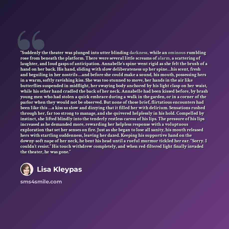 “Suddenly the theater was plunged into utter blinding darkness, while an ominous rumbling rose from beneath the platform. There were several little screams of alarm, a scattering of laughter, and loud gasps of anticipation. Annabelle’s spine went rigid as she felt the brush of a hand on her back…” quote by Lisa Kleypas