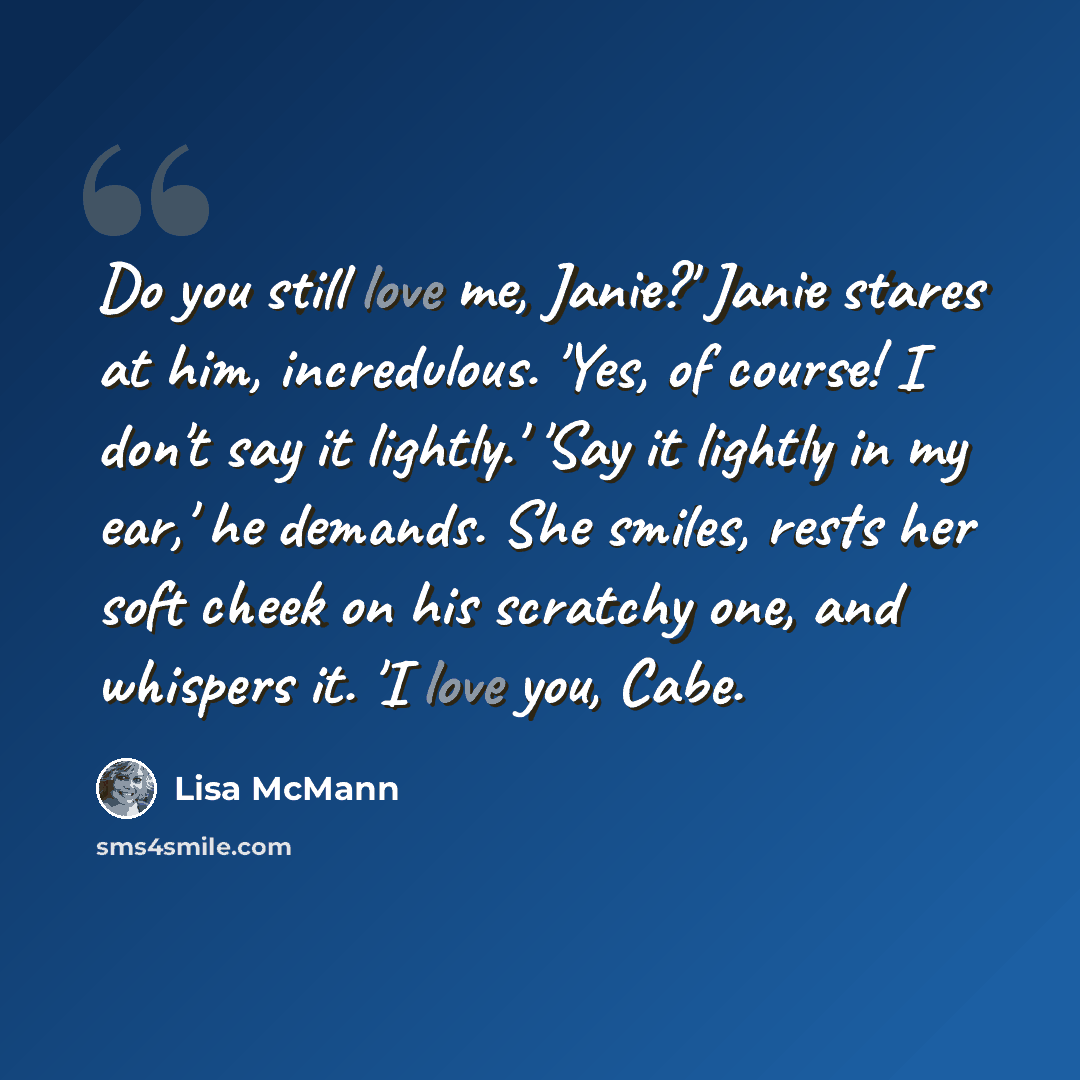 “Do you still love me, Janie?' Janie stares at him, incredulous. 'Yes, of course! I don't say it lightly.' 'Say it lightly in my ear,' he demands. She smiles, rests her soft cheek on his scratchy one, and whispers it. 'I love you, Cabe.” quote by Lisa McMann