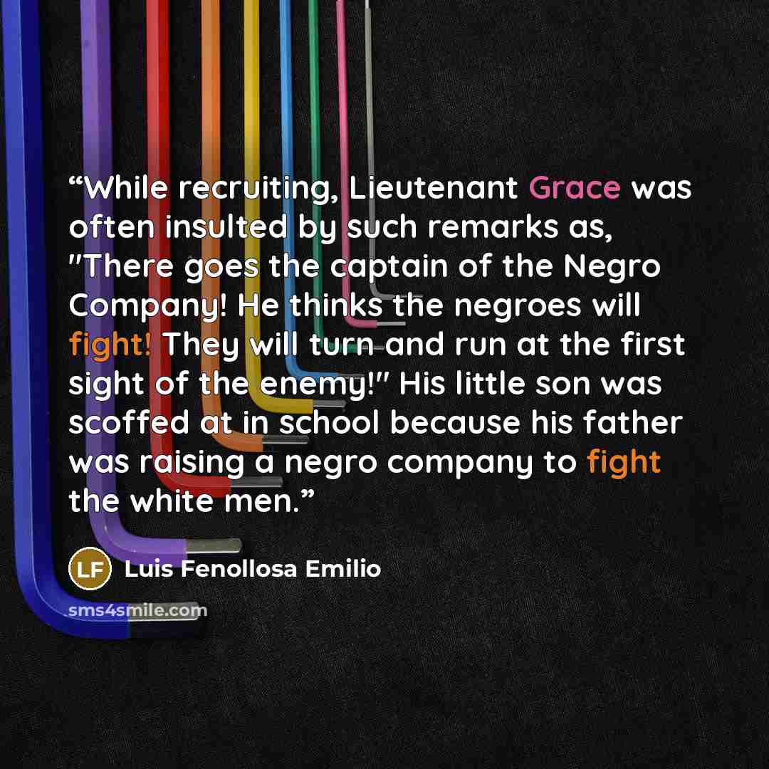 “While recruiting, Lieutenant Grace was often insulted by such remarks as, "There goes the captain of the Negro Company! He thinks the negroes will fight! They will turn and run at the first sight of the enemy!" His little son was scoffed at in school because his father was raising a negro company…” quote by Luis Fenollosa Emilio