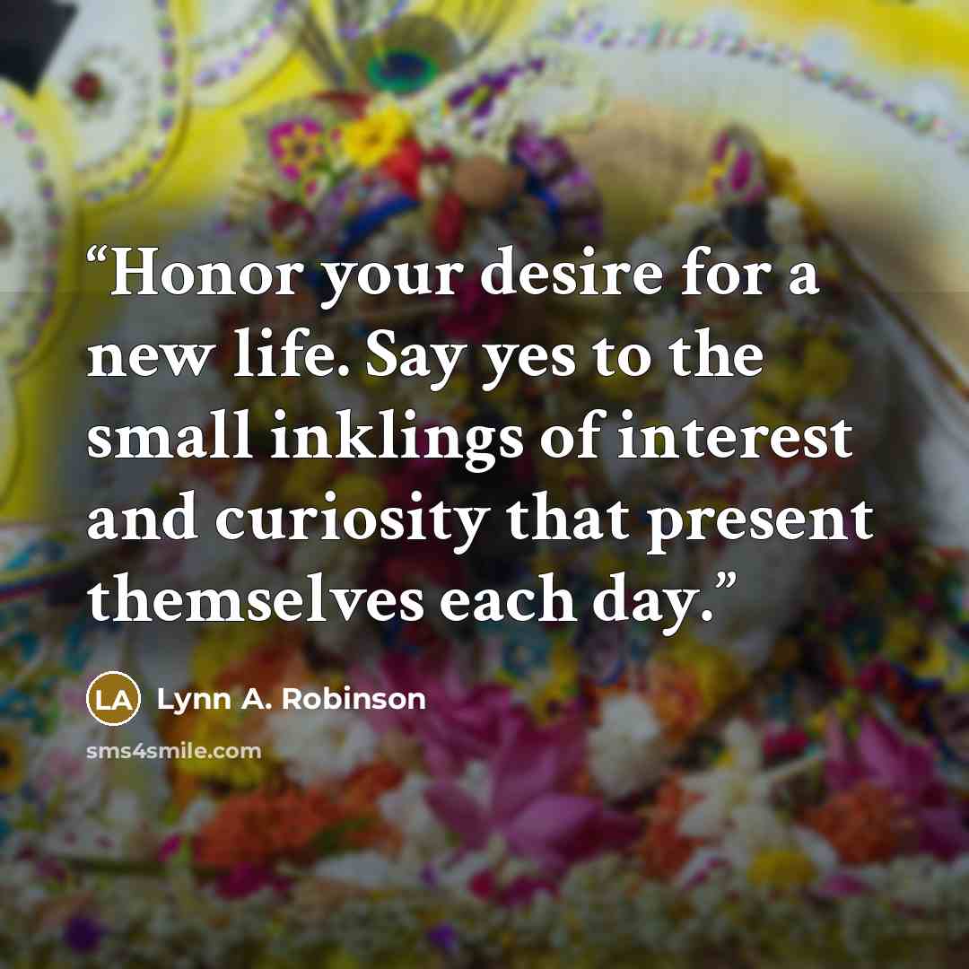 “Honor your desire for a new life. Say yes to the small inklings of interest and curiosity that present themselves each day.” quote by Lynn A. Robinson
