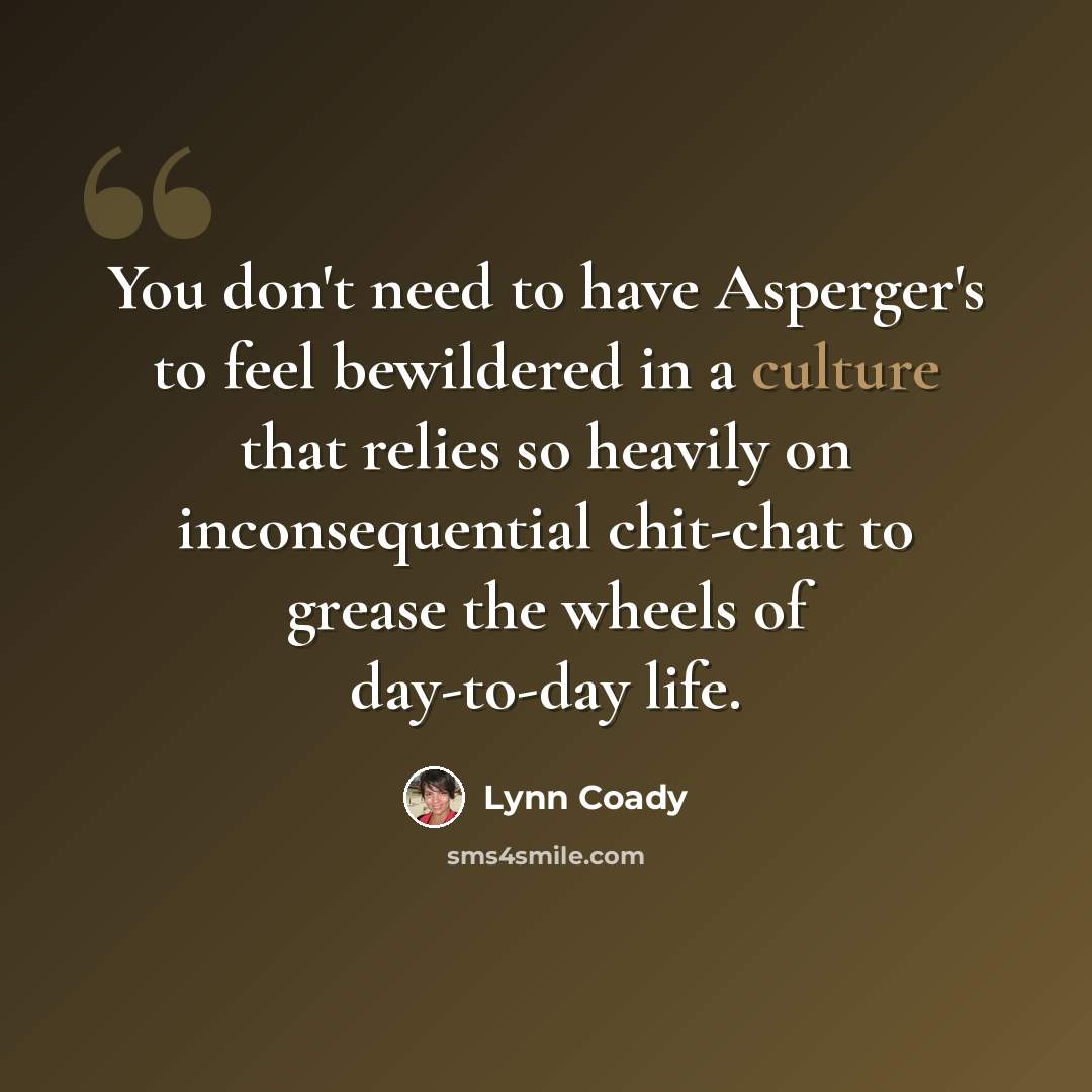 “You don't need to have Asperger's to feel bewildered in a culture that relies so heavily on inconsequential chit-chat to grease the wheels of day-to-day life.” quote by Lynn Coady