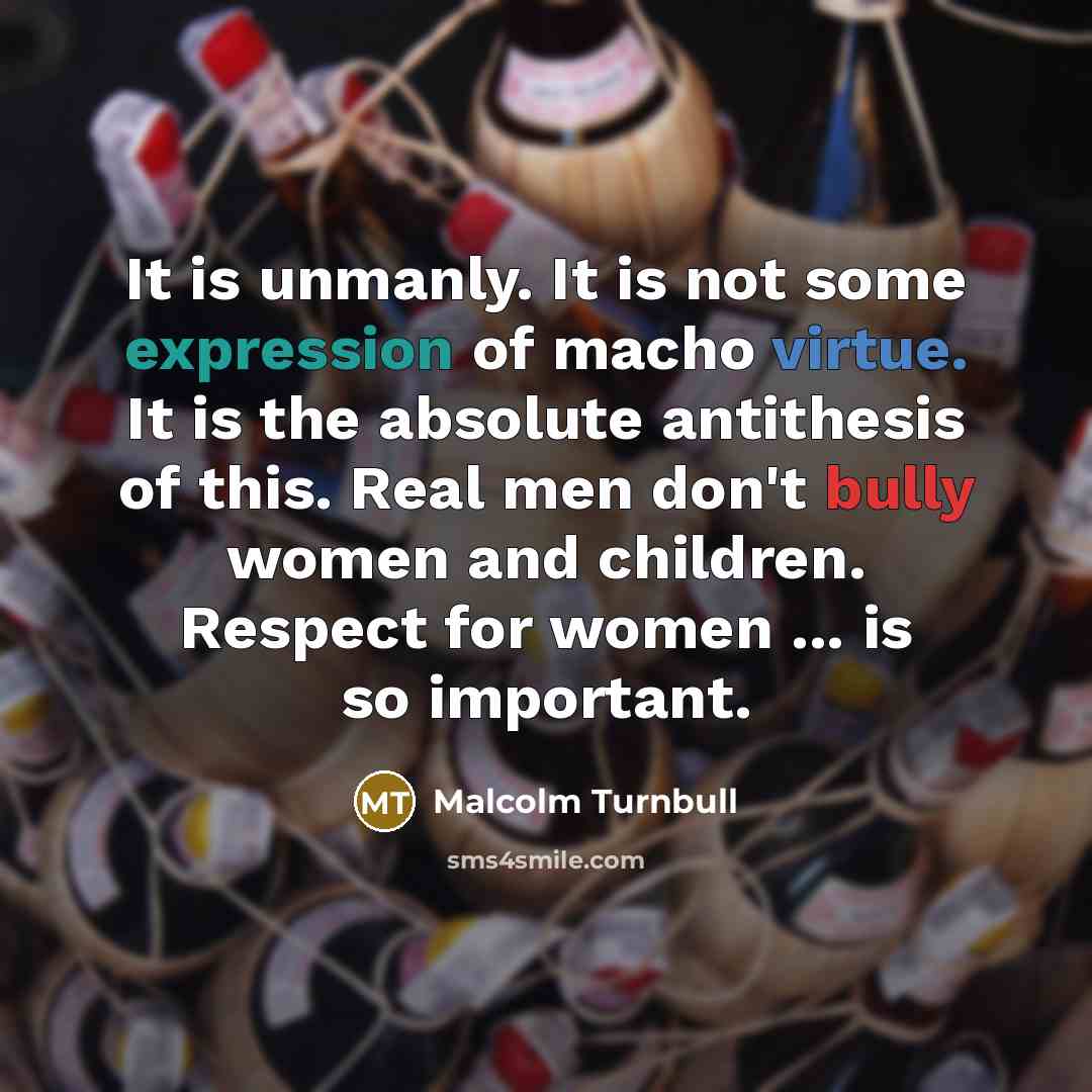 “It is unmanly. It is not some expression of macho virtue. It is the absolute antithesis of this. Real men don't bully women and children. Respect for women ... is so important.” quote by Malcolm Turnbull