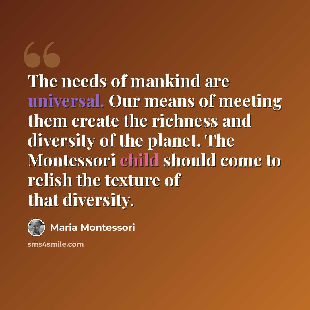 “The needs of mankind are universal. Our means of meeting them create the richness and diversity of the planet. The Montessori child should come to relish the texture of that diversity.” quote by Maria Montessori