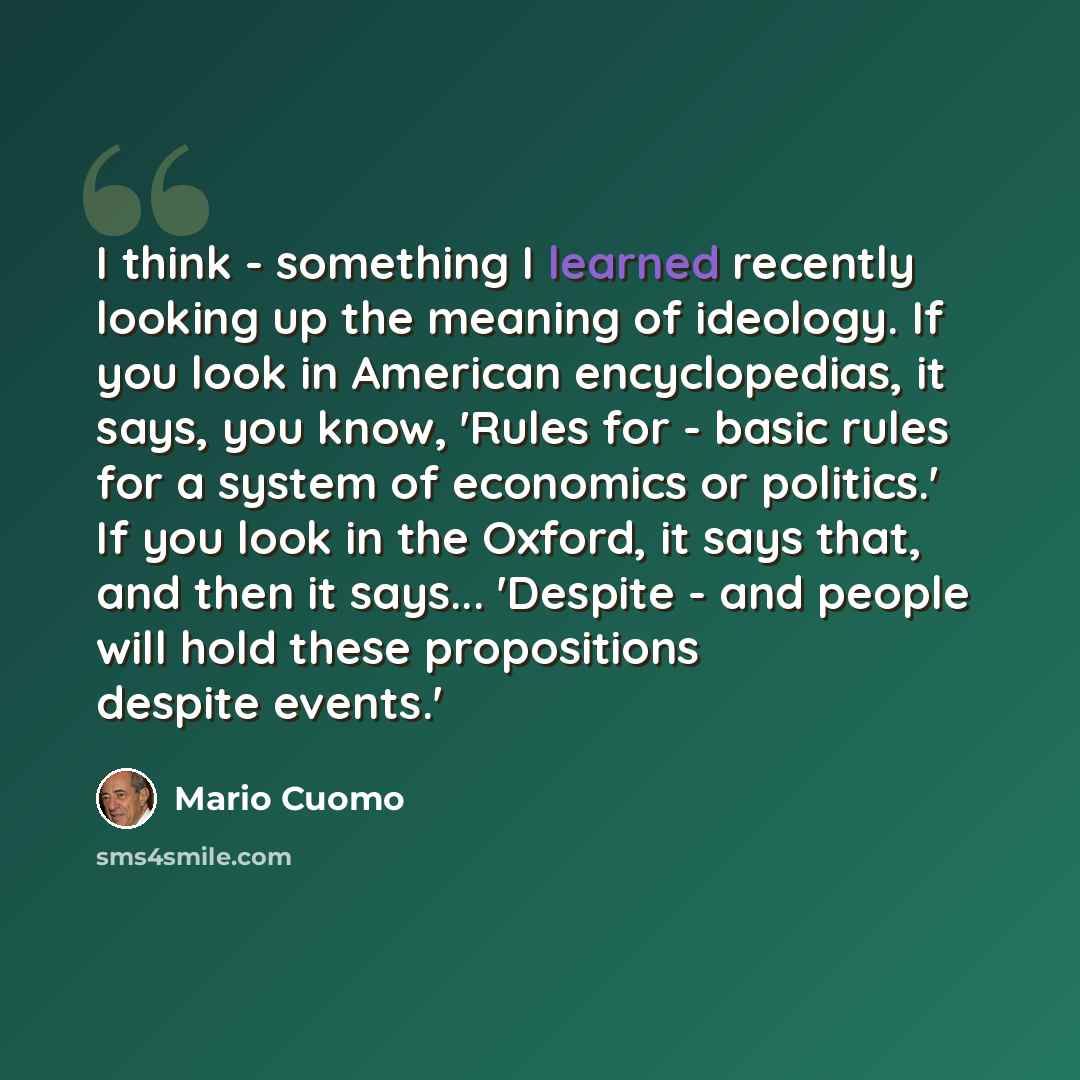 “I think - something I learned recently looking up the meaning of ideology. If you look in American encyclopedias, it says, you know, 'Rules for - basic rules for a system of economics or politics.' If you look in the Oxford, it says that, and then it says... 'Despite - and people will hold these…” quote by Mario Cuomo